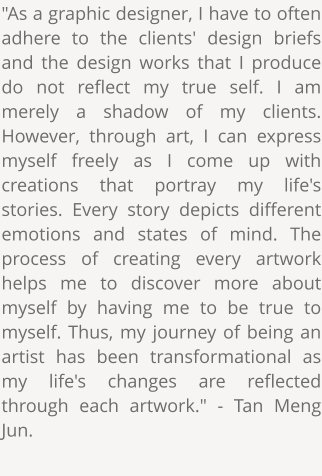 "As a graphic designer, I have to often adhere to the clients' design briefs and the design works that I produce do not reflect my true self. I am merely a shadow of my clients. However, through art, I can express myself freely as I come up with creations that portray my life's stories. Every story depicts different emotions and states of mind. The process of creating every artwork helps me to discover more about myself by having me to be true to myself. Thus, my journey of being an artist has been transformational as my life's changes are reflected through each artwork." - Tan Meng Jun.