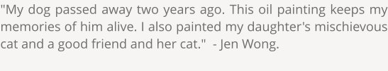 "My dog passed away two years ago. This oil painting keeps my memories of him alive. I also painted my daughter's mischievous cat and a good friend and her cat."  - Jen Wong.