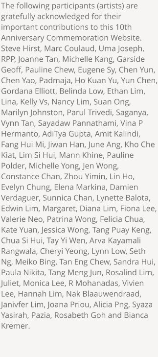 The following participants (artists) are gratefully acknowledged for their important contributions to this 10th Anniversary Commemoration Website. Steve Hirst, Marc Coulaud, Uma Joseph, RPP, Joanne Tan, Michelle Kang, Garside Geoff, Pauline Chew, Eugene Sy, Chen Yun, Chen Yao, Padmaja, Ho Kuan Yu, Yun Chen, Gordana Elliott, Belinda Low, Ethan Lim, Lina, Kelly Vs, Nancy Lim, Suan Ong, Marilyn Johnston, Parul Trivedi, Saganya, Vynn Tan, Sayadaw Pannathami, Vina P Hermanto, AdiTya Gupta, Amit Kalindi, Fang Hui Mi, Jiwan Han, June Ang, Kho Che Kiat, Lim Si Hui, Mann Khine, Pauline Polder, Michelle Yong, Jen Wong, Constance Chan, Zhou Yimin, Lin Ho, Evelyn Chung, Elena Markina, Damien Verdaguer, Sunnica Chan, Lynette Balota, Edwin Lim, Margaret, Diana Lim, Fiona Lee, Valerie Neo, Patrina Wong, Felicia Chua, Kate Yuan, Jessica Wong, Tang Puay Keng, Chua Si Hui, Tay Yi Wen, Arva Kayamali Rangwala, Cheryi Yeong, Lynn Low, Seth Ng, Meiko Bing, Tan Eng Chew, Sandra Hui, Paula Nikita, Tang Meng Jun, Rosalind Lim, Juliet, Monica Lee, R Mohanadas, Vivien Lee, Hannah Lim, Nak Blaauwendraad, Janivfer Lim, Joana Priou, Alicia Png, Syaza Yasirah, Pazia, Rosabeth Goh and Bianca Kremer.