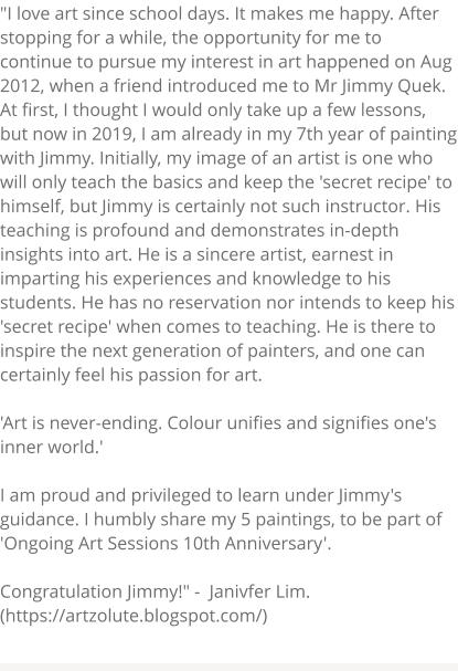 "I love art since school days. It makes me happy. After stopping for a while, the opportunity for me to continue to pursue my interest in art happened on Aug 2012, when a friend introduced me to Mr Jimmy Quek. At first, I thought I would only take up a few lessons, but now in 2019, I am already in my 7th year of painting with Jimmy. Initially, my image of an artist is one who will only teach the basics and keep the 'secret recipe' to himself, but Jimmy is certainly not such instructor. His teaching is profound and demonstrates in-depth insights into art. He is a sincere artist, earnest in imparting his experiences and knowledge to his students. He has no reservation nor intends to keep his 'secret recipe' when comes to teaching. He is there to inspire the next generation of painters, and one can certainly feel his passion for art.  'Art is never-ending. Colour unifies and signifies one's inner world.'  I am proud and privileged to learn under Jimmy's guidance. I humbly share my 5 paintings, to be part of 'Ongoing Art Sessions 10th Anniversary'.   Congratulation Jimmy!" -  Janivfer Lim. (https://artzolute.blogspot.com/)