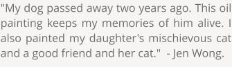"My dog passed away two years ago. This oil painting keeps my memories of him alive. I also painted my daughter's mischievous cat and a good friend and her cat."  - Jen Wong.