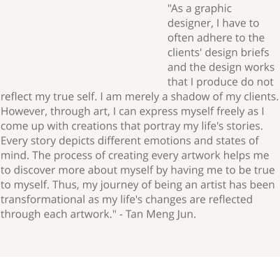 "As a graphic designer, I have to often adhere to the clients' design briefs and the design works that I produce do not reflect my true self. I am merely a shadow of my clients. However, through art, I can express myself freely as I come up with creations that portray my life's stories. Every story depicts different emotions and states of mind. The process of creating every artwork helps me to discover more about myself by having me to be true to myself. Thus, my journey of being an artist has been transformational as my life's changes are reflected through each artwork." - Tan Meng Jun.