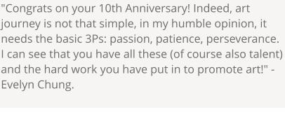 "Congrats on your 10th Anniversary! Indeed, art journey is not that simple, in my humble opinion, it needs the basic 3Ps: passion, patience, perseverance. I can see that you have all these (of course also talent) and the hard work you have put in to promote art!" - Evelyn Chung.